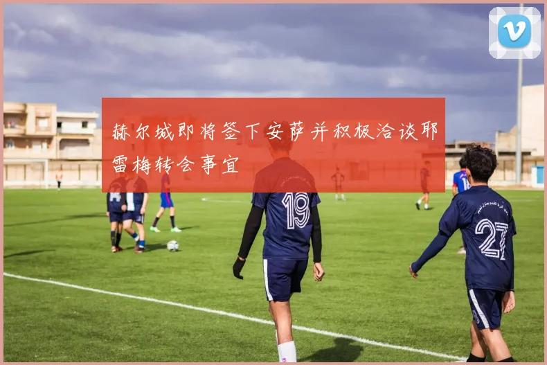赫尔城即将签下安萨并积极洽谈耶雷梅转会事宜