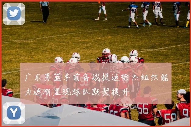 广东男篮季前备战提速徐杰组织能力逐渐显现球队默契提升