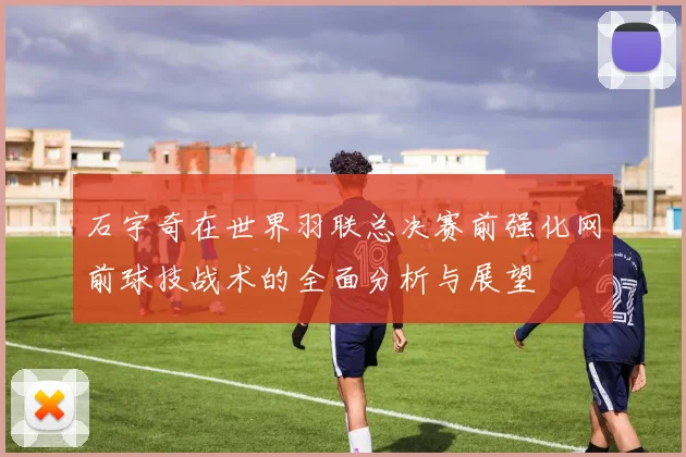 石宇奇在世界羽联总决赛前强化网前球技战术的全面分析与展望