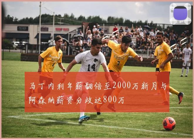 马丁内利年薪翻倍至2000万新月与阿森纳薪资分歧达800万