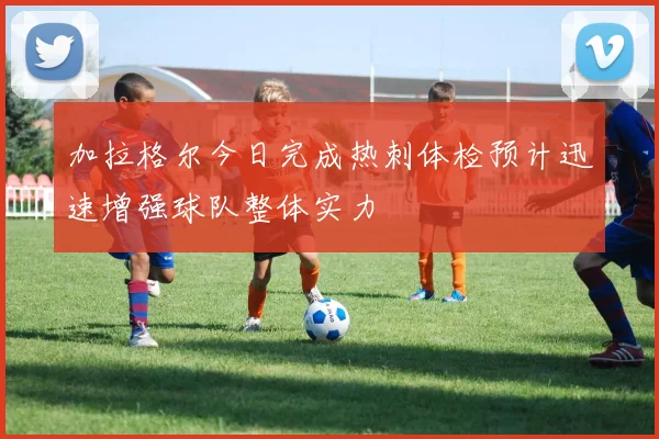 加拉格尔今日完成热刺体检预计迅速增强球队整体实力