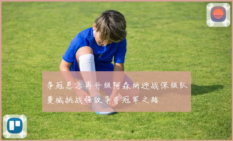 争冠悬念再升级阿森纳迎战保级队曼城挑战强敌争夺冠军之路