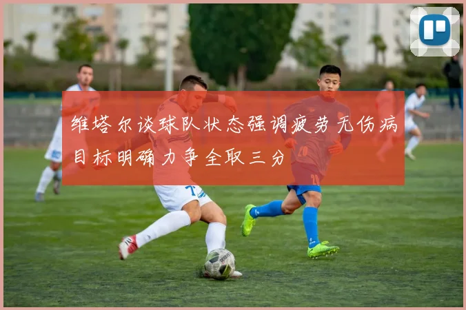 维塔尔谈球队状态强调疲劳无伤病目标明确力争全取三分