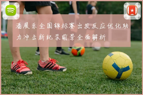 潘展乐全国锦标赛出发反应优化助力冲击新纪录前景全面解析