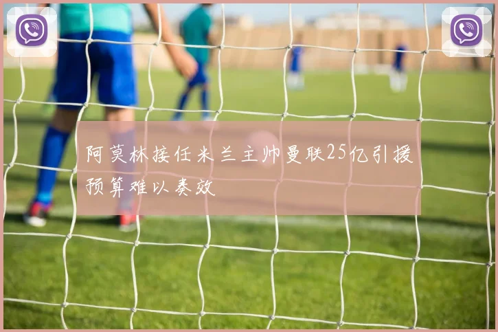 阿莫林接任米兰主帅曼联25亿引援预算难以奏效