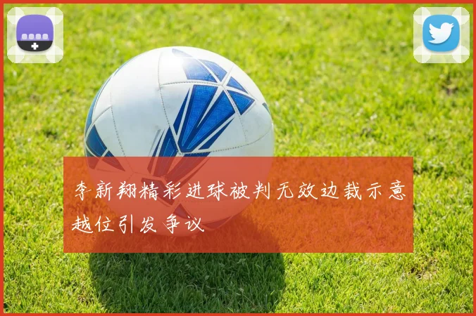 李新翔精彩进球被判无效边裁示意越位引发争议