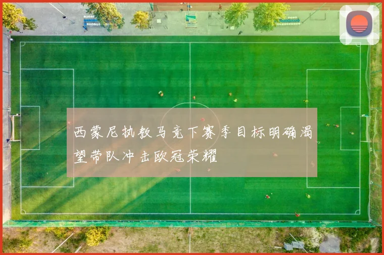 西蒙尼执教马竞下赛季目标明确渴望带队冲击欧冠荣耀