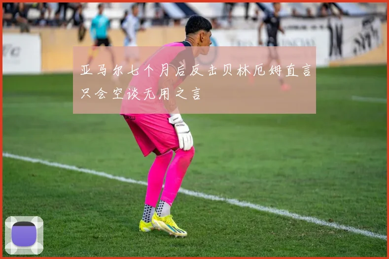 亚马尔七个月后反击贝林厄姆直言只会空谈无用之言