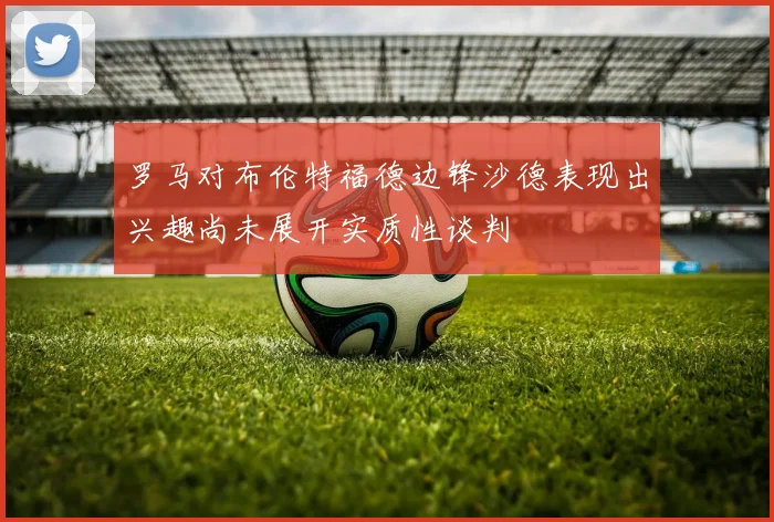罗马对布伦特福德边锋沙德表现出兴趣尚未展开实质性谈判