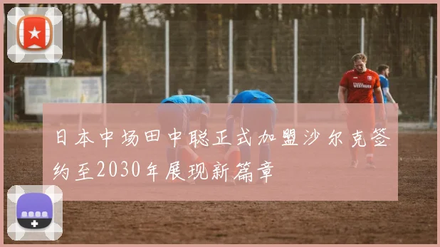 日本中场田中聪正式加盟沙尔克签约至2030年展现新篇章