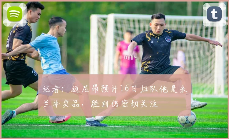 记者：迈尼昂预计16日归队他是米兰非卖品，胜利仍密切关注