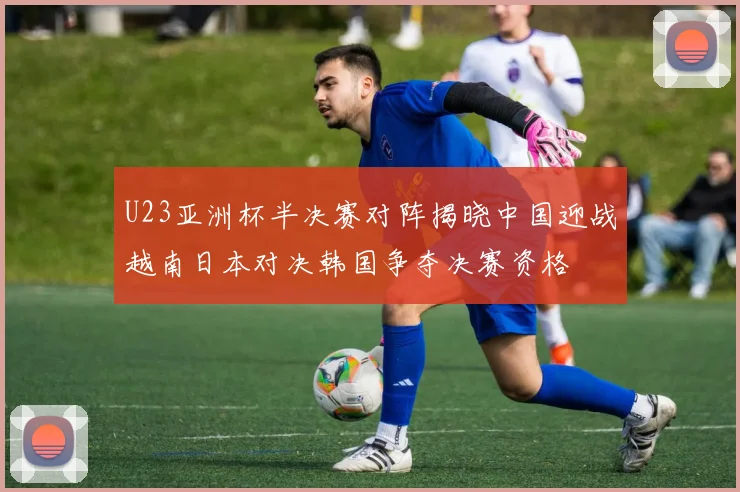 U23亚洲杯半决赛对阵揭晓中国迎战越南日本对决韩国争夺决赛资格