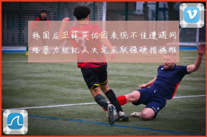 韩国后卫薛英佑因表现不佳遭遇网络暴力经纪人决定采取强硬措施维护权益