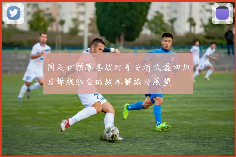 国足世预赛客战对手分析武磊回归后锋线组合的战术解读与展望