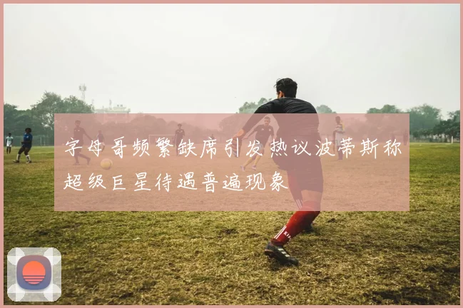 字母哥频繁缺席引发热议波蒂斯称超级巨星待遇普遍现象