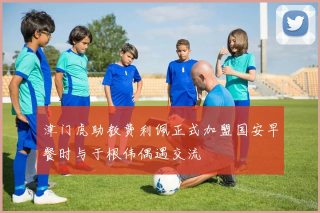 津门虎助教费利佩正式加盟国安早餐时与于根伟偶遇交流