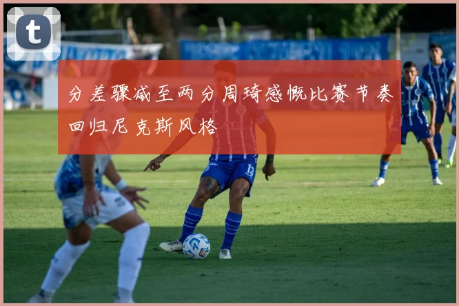 分差骤减至两分周琦感慨比赛节奏回归尼克斯风格