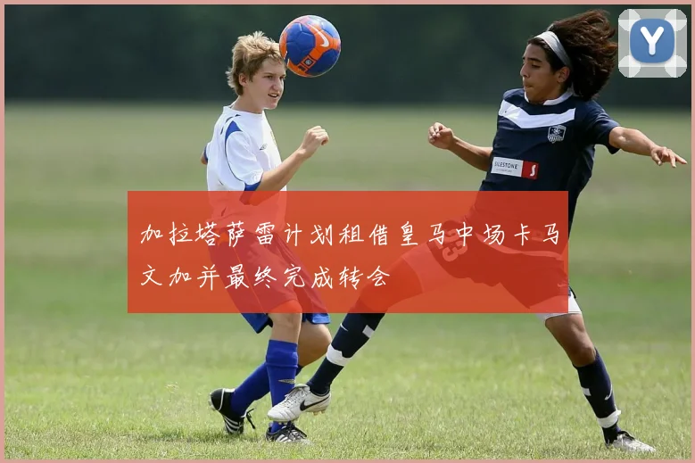 加拉塔萨雷计划租借皇马中场卡马文加并最终完成转会