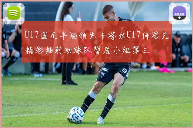 U17国足半场领先卡塔尔U17何思凡精彩抽射助球队暂居小组第三