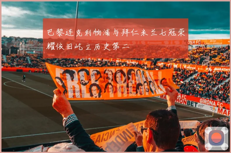 巴黎连克利物浦与拜仁米兰七冠荣耀依旧屹立历史第二