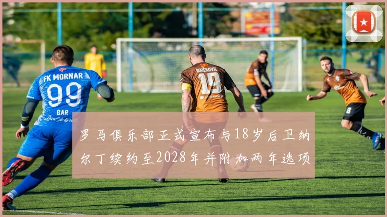 罗马俱乐部正式宣布与18岁后卫纳尔丁续约至2028年并附加两年选项