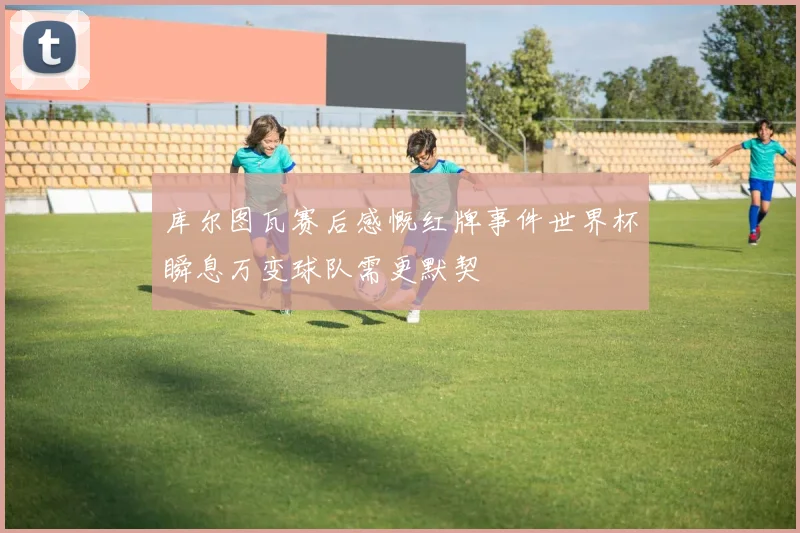 库尔图瓦赛后感慨红牌事件世界杯瞬息万变球队需更默契