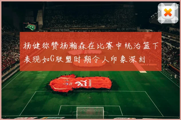 杨健称赞杨瀚森在比赛中统治篮下表现如G联盟时期令人印象深刻