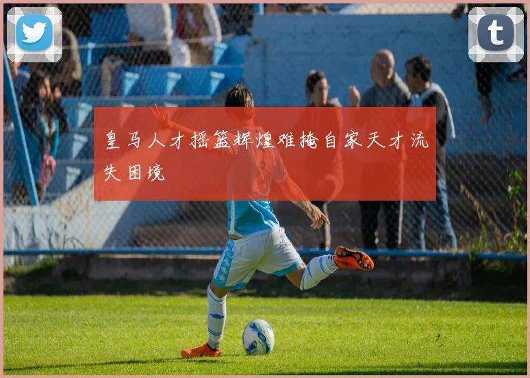 皇马人才摇篮辉煌难掩自家天才流失困境
