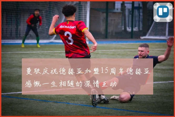 曼联庆祝德赫亚加盟15周年德赫亚感慨一生相随的深情互动