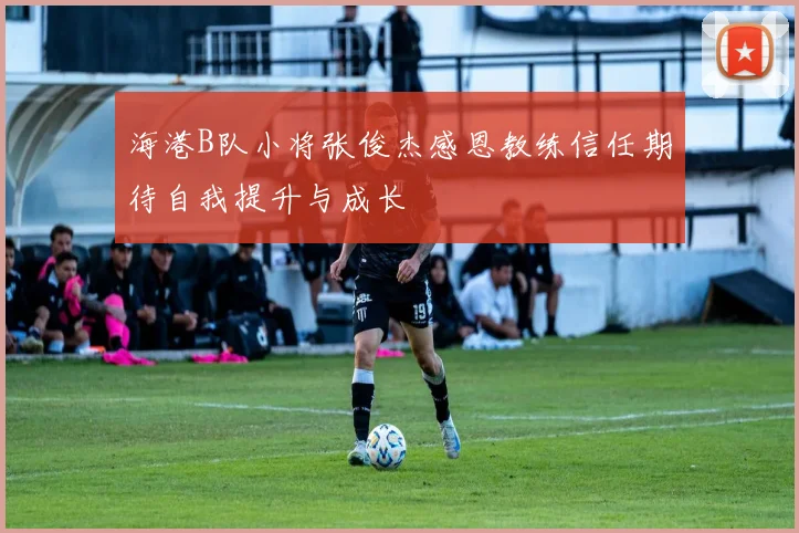 海港B队小将张俊杰感恩教练信任期待自我提升与成长