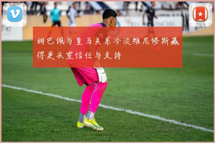 姆巴佩与皇马关系冷淡维尼修斯赢得更衣室信任与支持