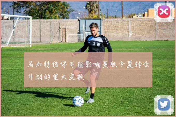 乌加特伤停可能影响曼联今夏转会计划的重大变数